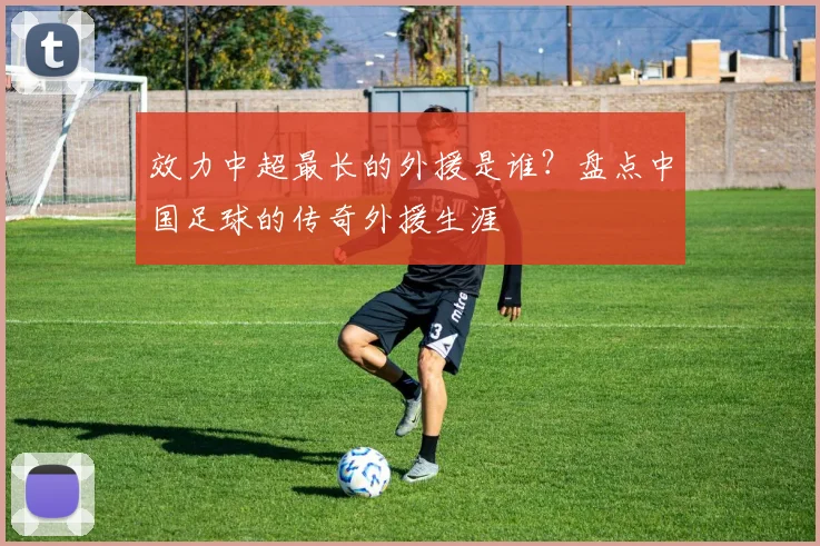 效力中超最长的外援是谁？盘点中国足球的传奇外援生涯