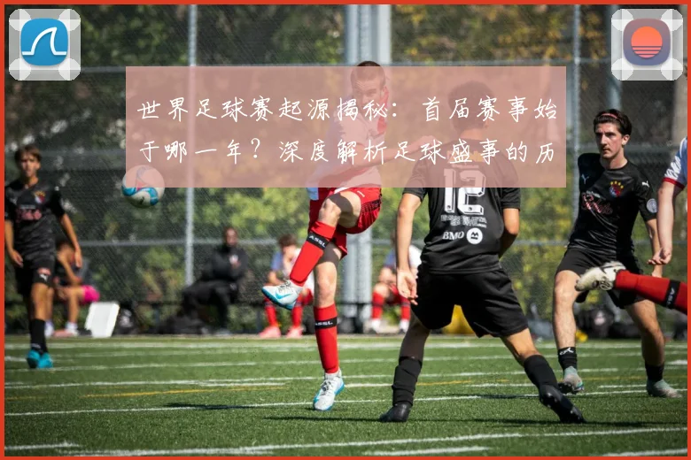 世界足球赛起源揭秘：首届赛事始于哪一年？深度解析足球盛事的历史起点